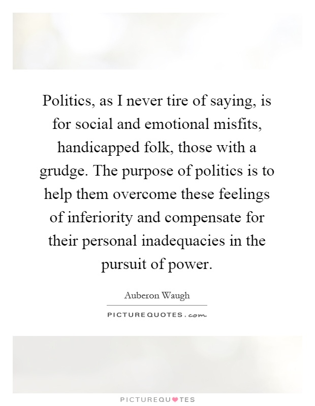 Politics, as I never tire of saying, is for social and emotional misfits, handicapped folk, those with a grudge. The purpose of politics is to help them overcome these feelings of inferiority and compensate for their personal inadequacies in the pursuit of power Picture Quote #1