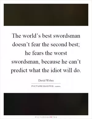 The world’s best swordsman doesn’t fear the second best; he fears the worst swordsman, because he can’t predict what the idiot will do Picture Quote #1