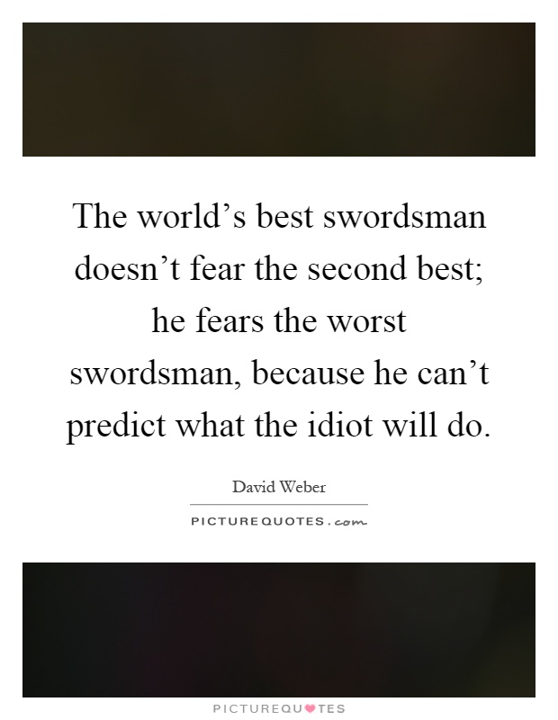 The world's best swordsman doesn't fear the second best; he fears the worst swordsman, because he can't predict what the idiot will do Picture Quote #1