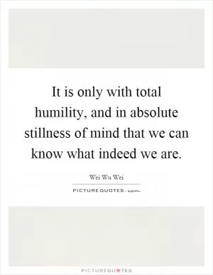 It is only with total humility, and in absolute stillness of mind that we can know what indeed we are Picture Quote #1