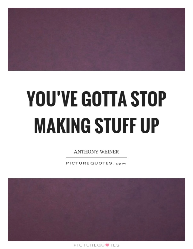 You've gotta stop making stuff up Picture Quote #1
