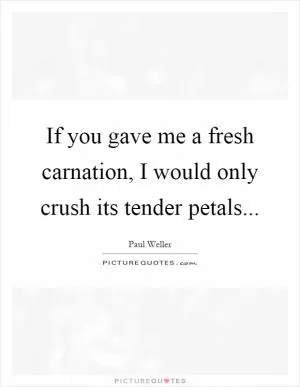 If you gave me a fresh carnation, I would only crush its tender petals Picture Quote #1