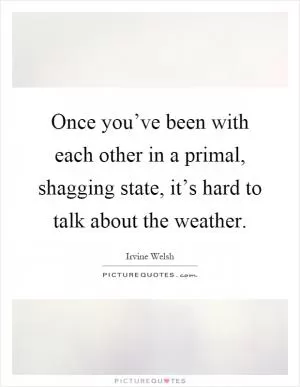 Once you’ve been with each other in a primal, shagging state, it’s hard to talk about the weather Picture Quote #1