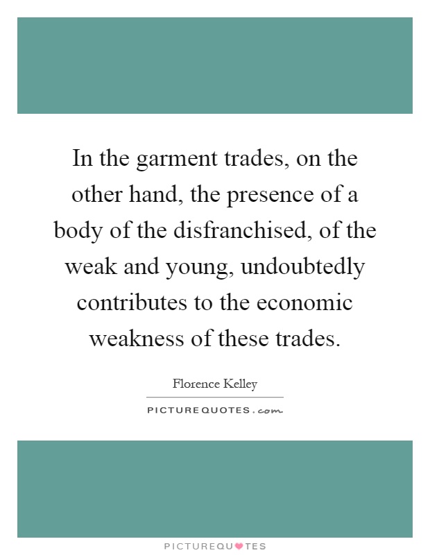 In the garment trades, on the other hand, the presence of a body of the disfranchised, of the weak and young, undoubtedly contributes to the economic weakness of these trades Picture Quote #1