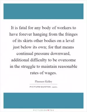 It is fatal for any body of workers to have forever hanging from the fringes of its skirts other bodies on a level just below its own; for that means continual pressure downward, additional difficulty to be overcome in the struggle to maintain reasonable rates of wages Picture Quote #1