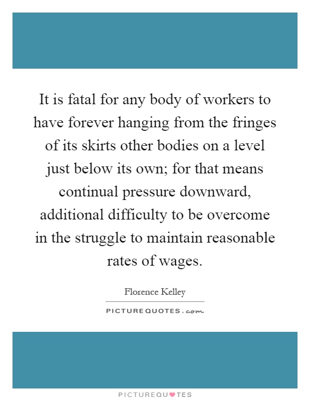 It is fatal for any body of workers to have forever hanging from the fringes of its skirts other bodies on a level just below its own; for that means continual pressure downward, additional difficulty to be overcome in the struggle to maintain reasonable rates of wages Picture Quote #1