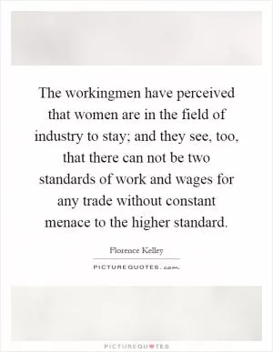 The workingmen have perceived that women are in the field of industry to stay; and they see, too, that there can not be two standards of work and wages for any trade without constant menace to the higher standard Picture Quote #1