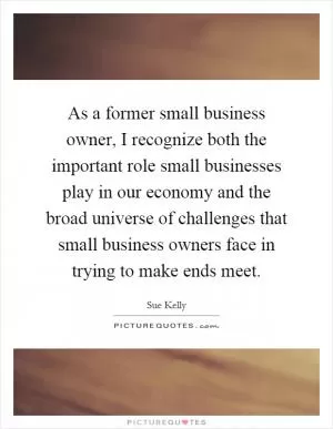 As a former small business owner, I recognize both the important role small businesses play in our economy and the broad universe of challenges that small business owners face in trying to make ends meet Picture Quote #1