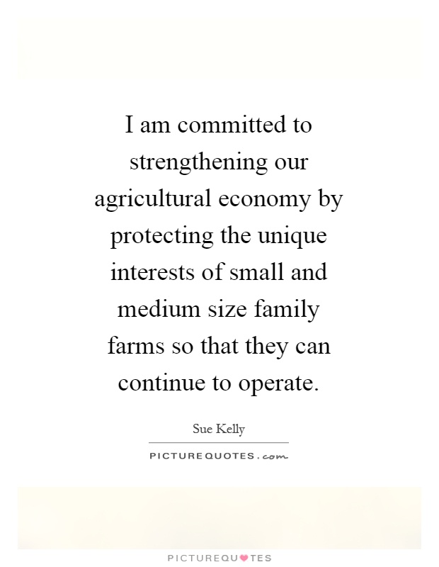 I am committed to strengthening our agricultural economy by protecting the unique interests of small and medium size family farms so that they can continue to operate Picture Quote #1