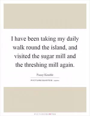 I have been taking my daily walk round the island, and visited the sugar mill and the threshing mill again Picture Quote #1