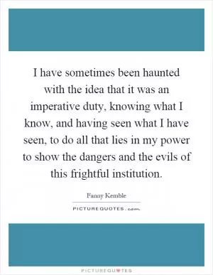 I have sometimes been haunted with the idea that it was an imperative duty, knowing what I know, and having seen what I have seen, to do all that lies in my power to show the dangers and the evils of this frightful institution Picture Quote #1