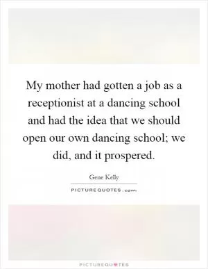 My mother had gotten a job as a receptionist at a dancing school and had the idea that we should open our own dancing school; we did, and it prospered Picture Quote #1