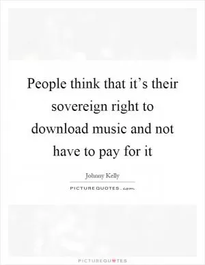 People think that it’s their sovereign right to download music and not have to pay for it Picture Quote #1