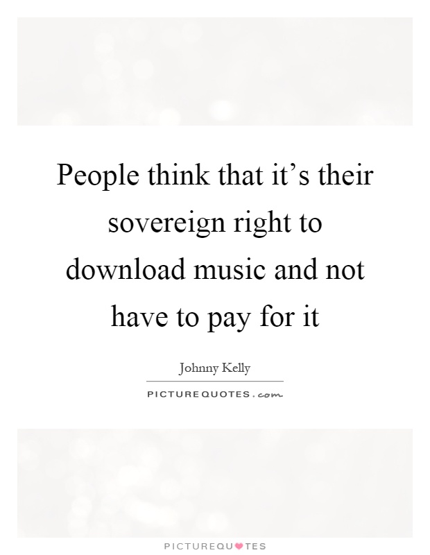 People think that it's their sovereign right to download music and not have to pay for it Picture Quote #1