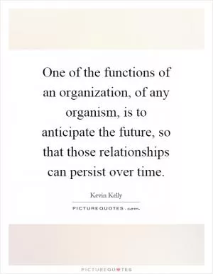 One of the functions of an organization, of any organism, is to anticipate the future, so that those relationships can persist over time Picture Quote #1