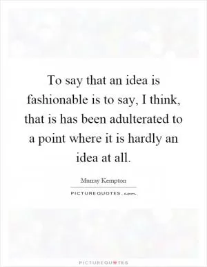 To say that an idea is fashionable is to say, I think, that is has been adulterated to a point where it is hardly an idea at all Picture Quote #1