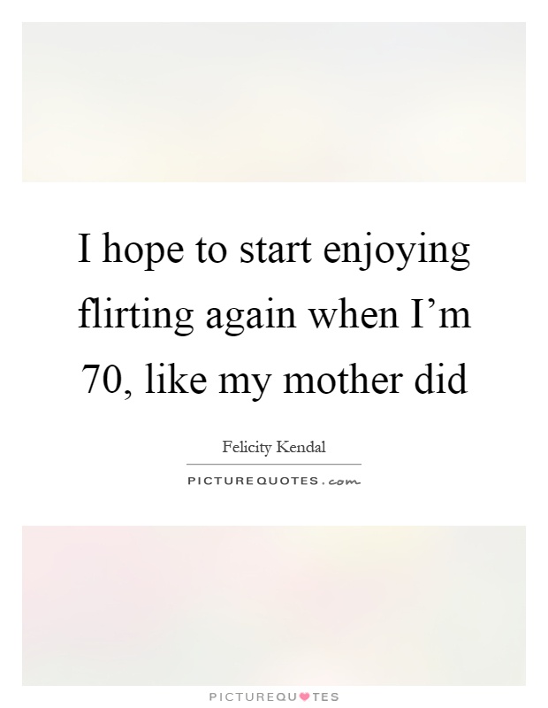 I hope to start enjoying flirting again when I'm 70, like my mother did Picture Quote #1