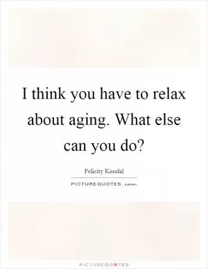 I think you have to relax about aging. What else can you do? Picture Quote #1