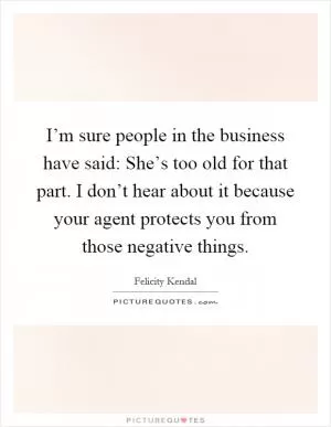 I’m sure people in the business have said: She’s too old for that part. I don’t hear about it because your agent protects you from those negative things Picture Quote #1