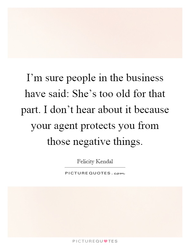 I'm sure people in the business have said: She's too old for that part. I don't hear about it because your agent protects you from those negative things Picture Quote #1