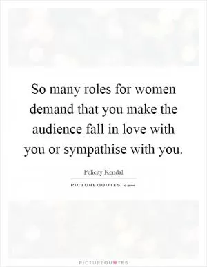 So many roles for women demand that you make the audience fall in love with you or sympathise with you Picture Quote #1