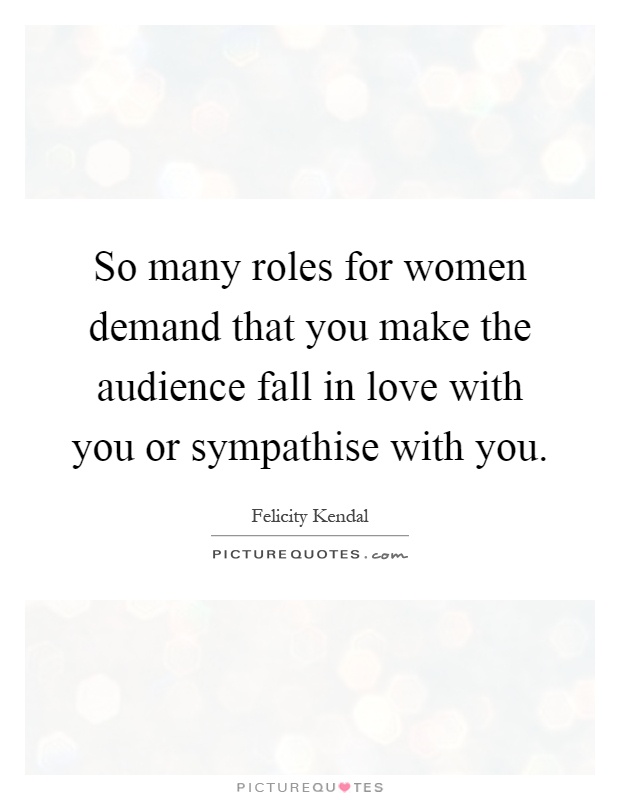 So many roles for women demand that you make the audience fall in love with you or sympathise with you Picture Quote #1