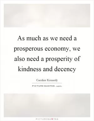 As much as we need a prosperous economy, we also need a prosperity of kindness and decency Picture Quote #1