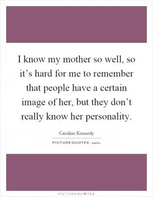 I know my mother so well, so it’s hard for me to remember that people have a certain image of her, but they don’t really know her personality Picture Quote #1
