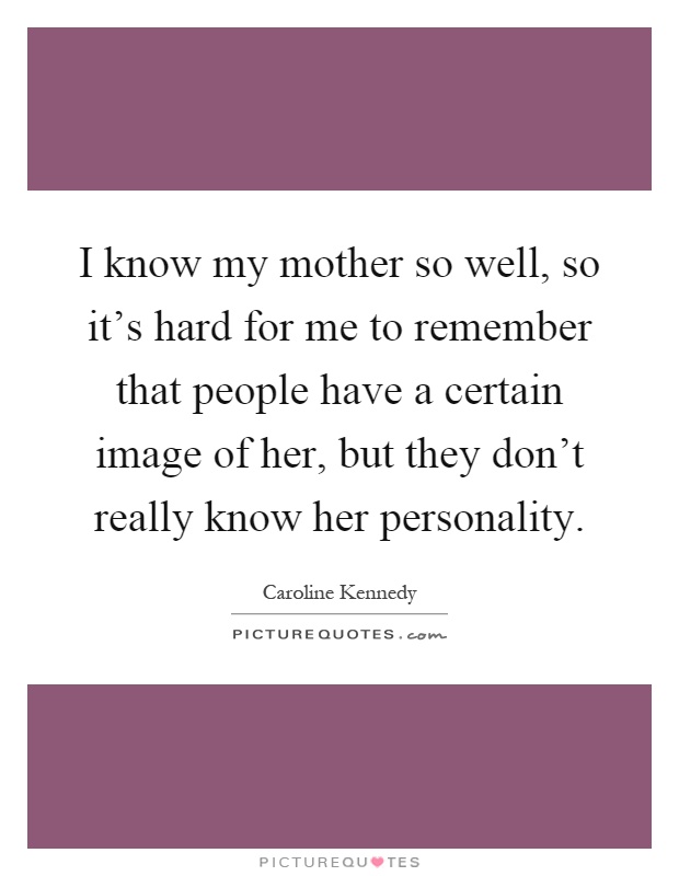 I know my mother so well, so it's hard for me to remember that people have a certain image of her, but they don't really know her personality Picture Quote #1