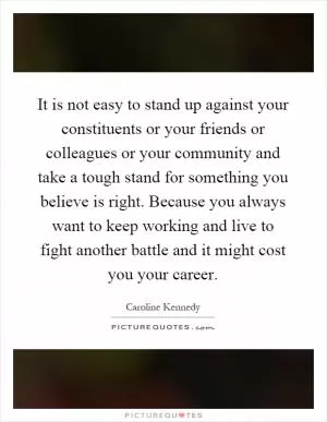 It is not easy to stand up against your constituents or your friends or colleagues or your community and take a tough stand for something you believe is right. Because you always want to keep working and live to fight another battle and it might cost you your career Picture Quote #1