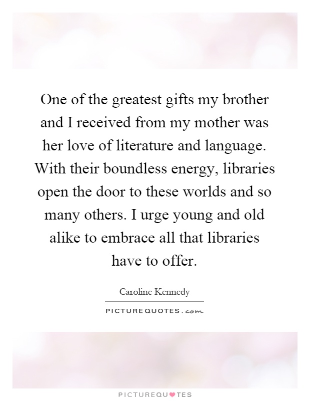 One of the greatest gifts my brother and I received from my mother was her love of literature and language. With their boundless energy, libraries open the door to these worlds and so many others. I urge young and old alike to embrace all that libraries have to offer Picture Quote #1