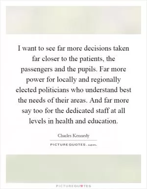I want to see far more decisions taken far closer to the patients, the passengers and the pupils. Far more power for locally and regionally elected politicians who understand best the needs of their areas. And far more say too for the dedicated staff at all levels in health and education Picture Quote #1
