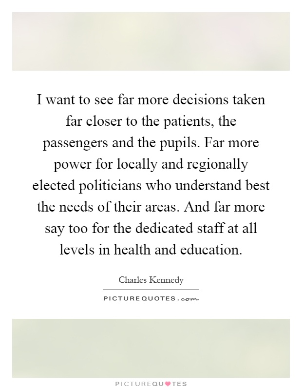 I want to see far more decisions taken far closer to the patients, the passengers and the pupils. Far more power for locally and regionally elected politicians who understand best the needs of their areas. And far more say too for the dedicated staff at all levels in health and education Picture Quote #1