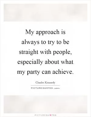 My approach is always to try to be straight with people, especially about what my party can achieve Picture Quote #1