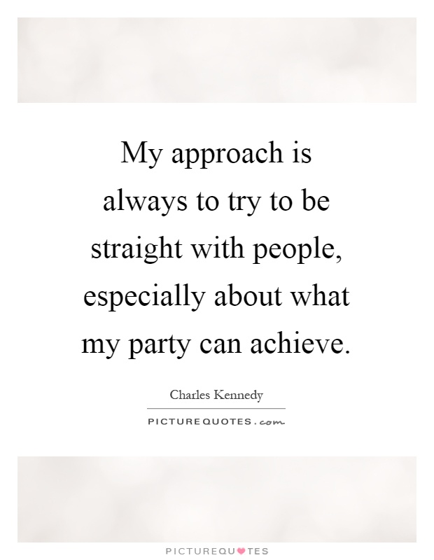 My approach is always to try to be straight with people, especially about what my party can achieve Picture Quote #1