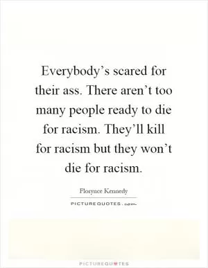 Everybody’s scared for their ass. There aren’t too many people ready to die for racism. They’ll kill for racism but they won’t die for racism Picture Quote #1