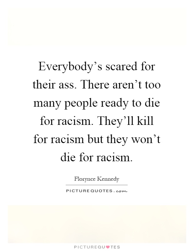 Everybody's scared for their ass. There aren't too many people ready to die for racism. They'll kill for racism but they won't die for racism Picture Quote #1