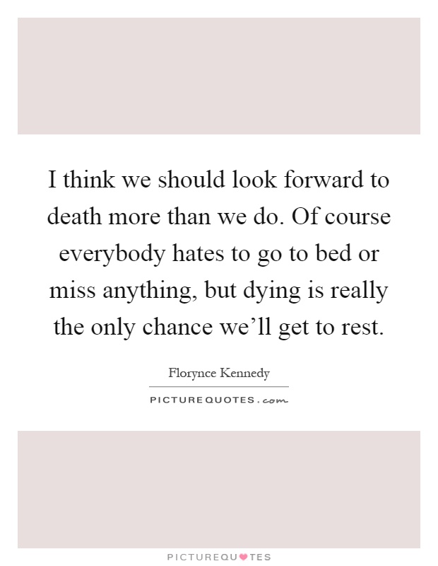 I think we should look forward to death more than we do. Of course everybody hates to go to bed or miss anything, but dying is really the only chance we'll get to rest Picture Quote #1