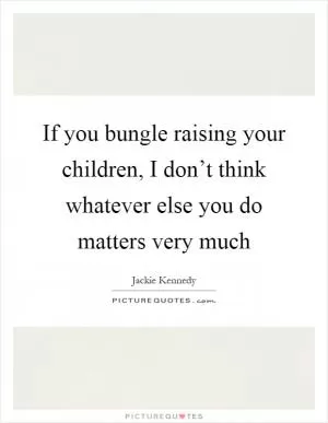 If you bungle raising your children, I don’t think whatever else you do matters very much Picture Quote #1
