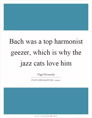 Bach was a top harmonist geezer, which is why the jazz cats love him Picture Quote #1