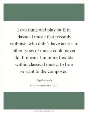 I can think and play stuff in classical music that possibly violinists who didn’t have access to other types of music could never do. It means I’m more flexible within classical music, to be a servant to the composer Picture Quote #1