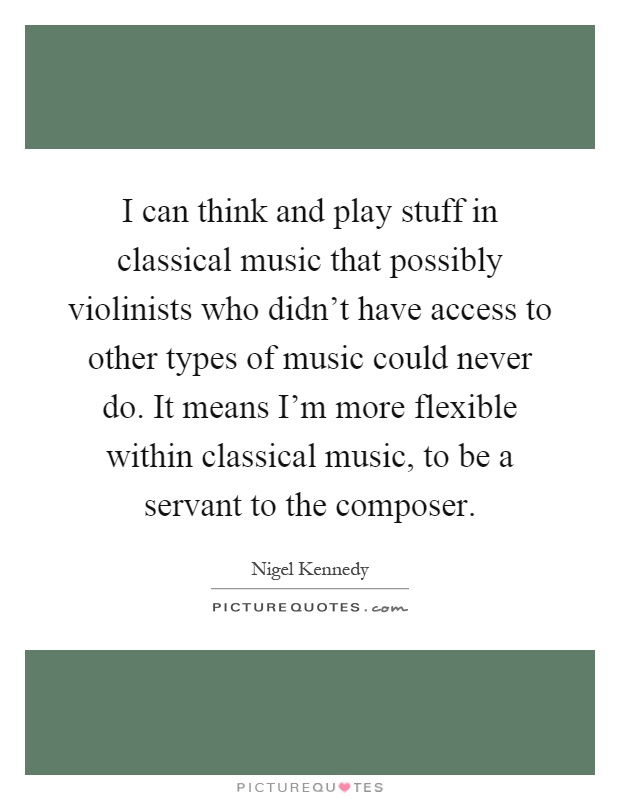 I can think and play stuff in classical music that possibly violinists who didn't have access to other types of music could never do. It means I'm more flexible within classical music, to be a servant to the composer Picture Quote #1