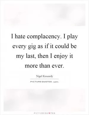 I hate complacency. I play every gig as if it could be my last, then I enjoy it more than ever Picture Quote #1