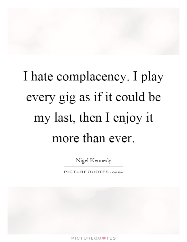 I hate complacency. I play every gig as if it could be my last, then I enjoy it more than ever Picture Quote #1