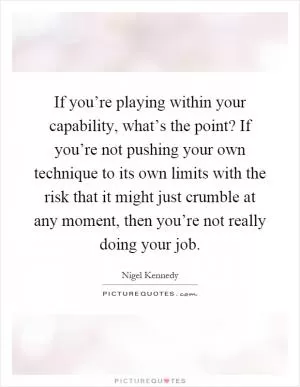 If you’re playing within your capability, what’s the point? If you’re not pushing your own technique to its own limits with the risk that it might just crumble at any moment, then you’re not really doing your job Picture Quote #1