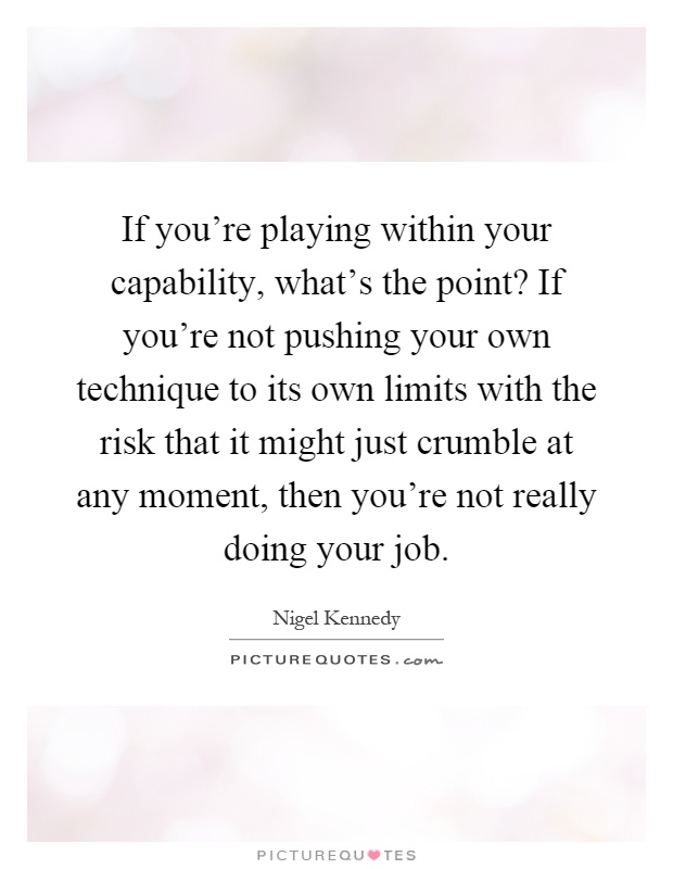 If you're playing within your capability, what's the point? If you're not pushing your own technique to its own limits with the risk that it might just crumble at any moment, then you're not really doing your job Picture Quote #1