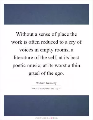 Without a sense of place the work is often reduced to a cry of voices in empty rooms, a literature of the self, at its best poetic music; at its worst a thin gruel of the ego Picture Quote #1
