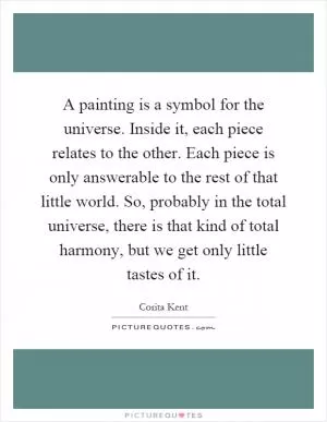 A painting is a symbol for the universe. Inside it, each piece relates to the other. Each piece is only answerable to the rest of that little world. So, probably in the total universe, there is that kind of total harmony, but we get only little tastes of it Picture Quote #1