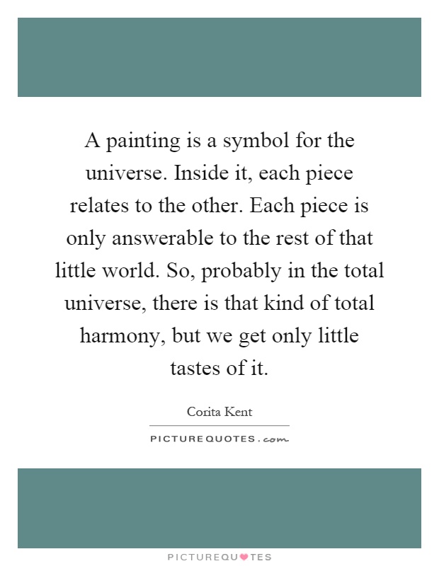 A painting is a symbol for the universe. Inside it, each piece relates to the other. Each piece is only answerable to the rest of that little world. So, probably in the total universe, there is that kind of total harmony, but we get only little tastes of it Picture Quote #1