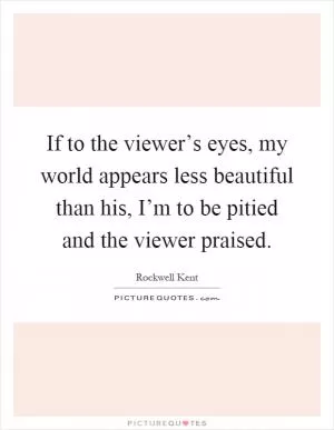 If to the viewer’s eyes, my world appears less beautiful than his, I’m to be pitied and the viewer praised Picture Quote #1